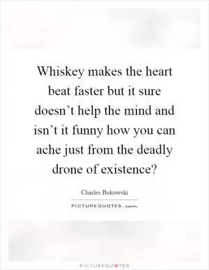 Whiskey makes the heart beat faster but it sure doesn’t help the mind and isn’t it funny how you can ache just from the deadly drone of existence? Picture Quote #1