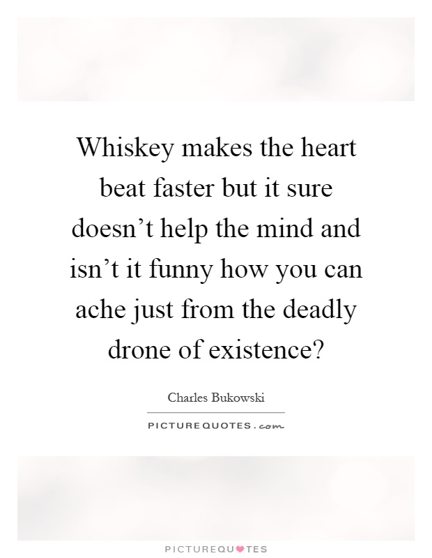 Whiskey makes the heart beat faster but it sure doesn't help the mind and isn't it funny how you can ache just from the deadly drone of existence? Picture Quote #1