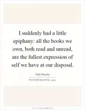 I suddenly had a little epiphany: all the books we own, both read and unread, are the fullest expression of self we have at our disposal Picture Quote #1