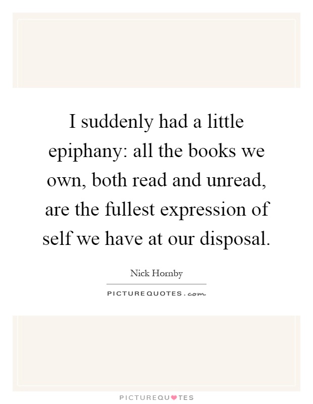 I suddenly had a little epiphany: all the books we own, both read and unread, are the fullest expression of self we have at our disposal Picture Quote #1