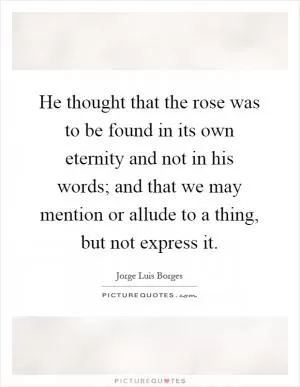 He thought that the rose was to be found in its own eternity and not in his words; and that we may mention or allude to a thing, but not express it Picture Quote #1