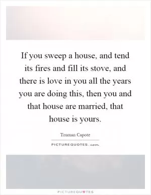 If you sweep a house, and tend its fires and fill its stove, and there is love in you all the years you are doing this, then you and that house are married, that house is yours Picture Quote #1