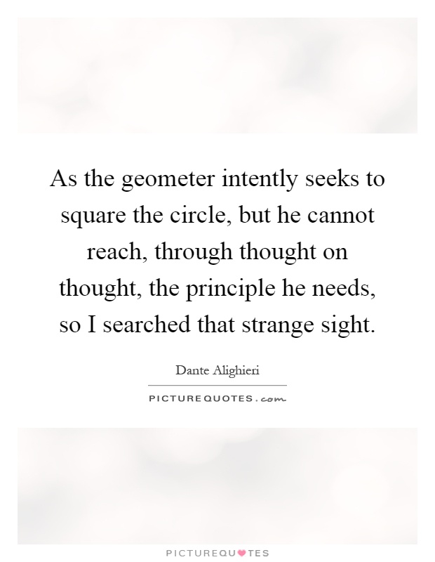 As the geometer intently seeks to square the circle, but he cannot reach, through thought on thought, the principle he needs, so I searched that strange sight Picture Quote #1