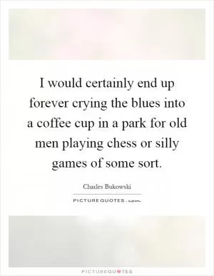 I would certainly end up forever crying the blues into a coffee cup in a park for old men playing chess or silly games of some sort Picture Quote #1