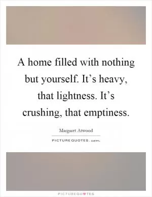 A home filled with nothing but yourself. It’s heavy, that lightness. It’s crushing, that emptiness Picture Quote #1