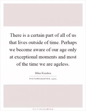 There is a certain part of all of us that lives outside of time. Perhaps we become aware of our age only at exceptional moments and most of the time we are ageless Picture Quote #1