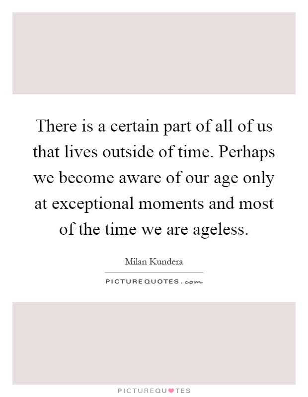 There is a certain part of all of us that lives outside of time. Perhaps we become aware of our age only at exceptional moments and most of the time we are ageless Picture Quote #1