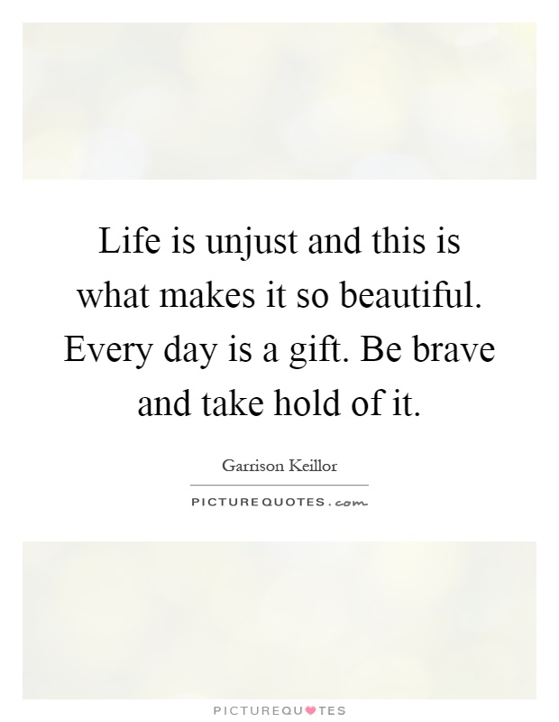 Life is unjust and this is what makes it so beautiful. Every day is a gift. Be brave and take hold of it Picture Quote #1
