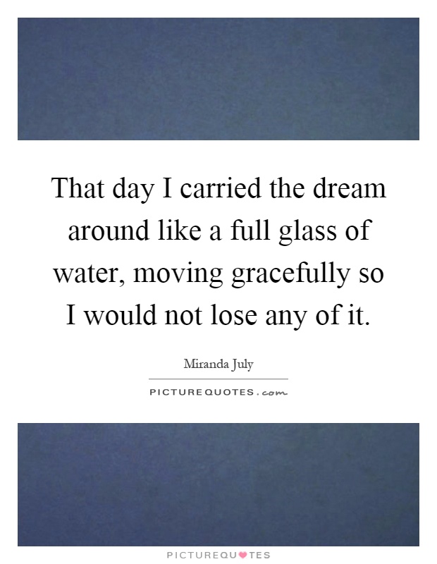 That day I carried the dream around like a full glass of water, moving gracefully so I would not lose any of it Picture Quote #1