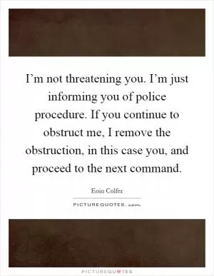 I’m not threatening you. I’m just informing you of police procedure. If you continue to obstruct me, I remove the obstruction, in this case you, and proceed to the next command Picture Quote #1