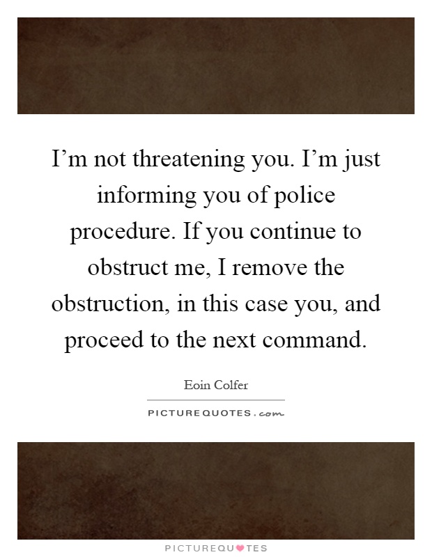 I'm not threatening you. I'm just informing you of police procedure. If you continue to obstruct me, I remove the obstruction, in this case you, and proceed to the next command Picture Quote #1