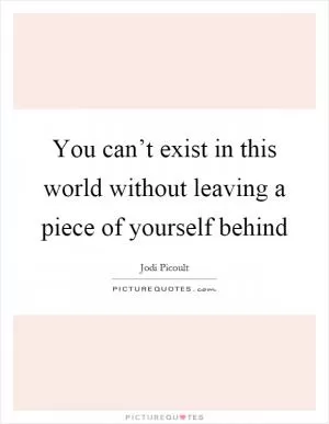 You can’t exist in this world without leaving a piece of yourself behind Picture Quote #1