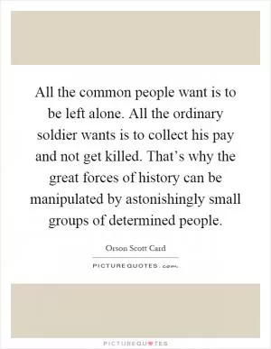 All the common people want is to be left alone. All the ordinary soldier wants is to collect his pay and not get killed. That’s why the great forces of history can be manipulated by astonishingly small groups of determined people Picture Quote #1