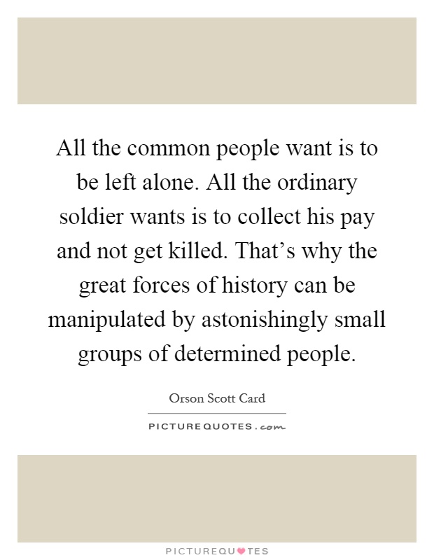 All the common people want is to be left alone. All the ordinary soldier wants is to collect his pay and not get killed. That's why the great forces of history can be manipulated by astonishingly small groups of determined people Picture Quote #1