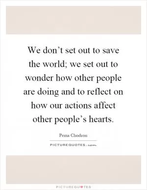 We don’t set out to save the world; we set out to wonder how other people are doing and to reflect on how our actions affect other people’s hearts Picture Quote #1