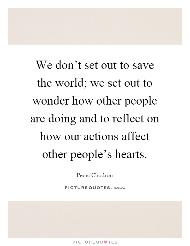We don't set out to save the world; we set out to wonder how other people are doing and to reflect on how our actions affect other people's hearts Picture Quote #1