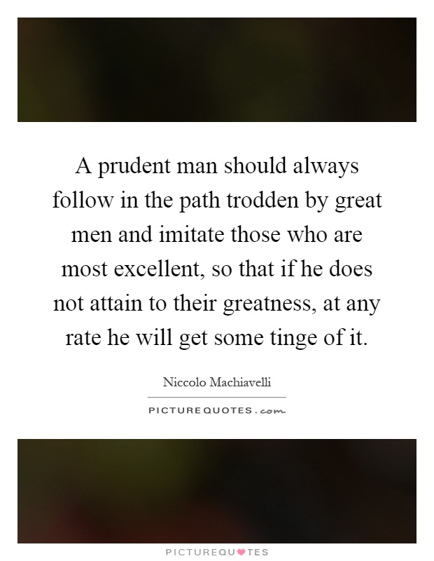 A prudent man should always follow in the path trodden by great men and imitate those who are most excellent, so that if he does not attain to their greatness, at any rate he will get some tinge of it Picture Quote #1