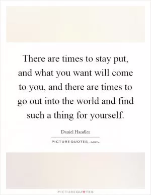 There are times to stay put, and what you want will come to you, and there are times to go out into the world and find such a thing for yourself Picture Quote #1
