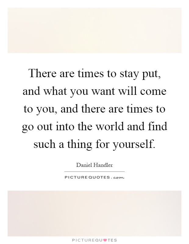 There are times to stay put, and what you want will come to you, and there are times to go out into the world and find such a thing for yourself Picture Quote #1