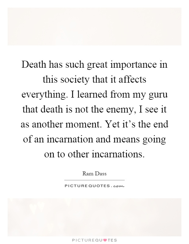 Death has such great importance in this society that it affects everything. I learned from my guru that death is not the enemy, I see it as another moment. Yet it's the end of an incarnation and means going on to other incarnations Picture Quote #1
