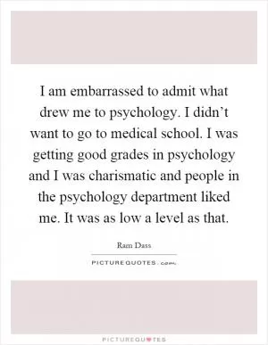 I am embarrassed to admit what drew me to psychology. I didn’t want to go to medical school. I was getting good grades in psychology and I was charismatic and people in the psychology department liked me. It was as low a level as that Picture Quote #1