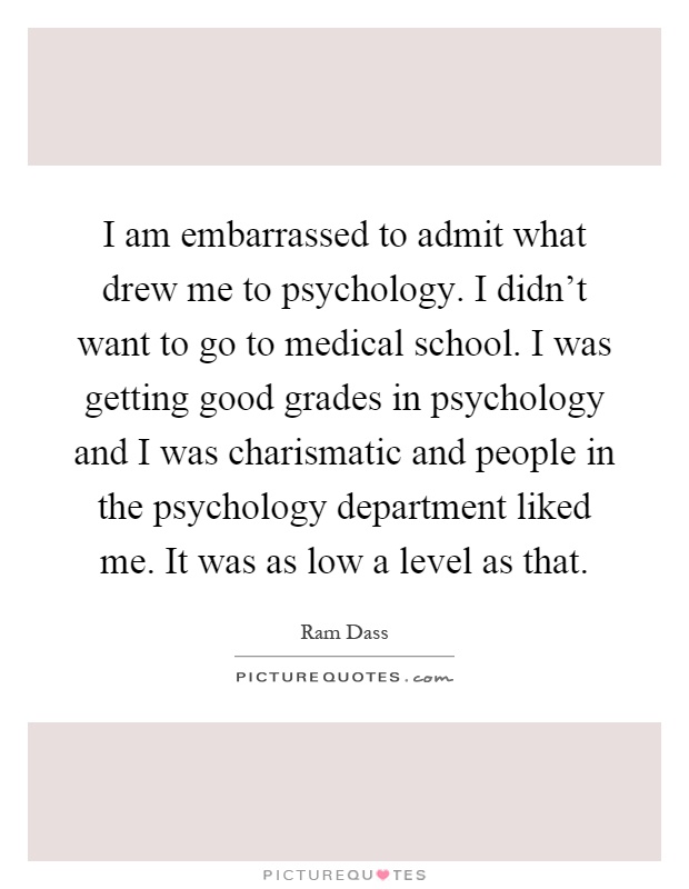 I am embarrassed to admit what drew me to psychology. I didn't want to go to medical school. I was getting good grades in psychology and I was charismatic and people in the psychology department liked me. It was as low a level as that Picture Quote #1