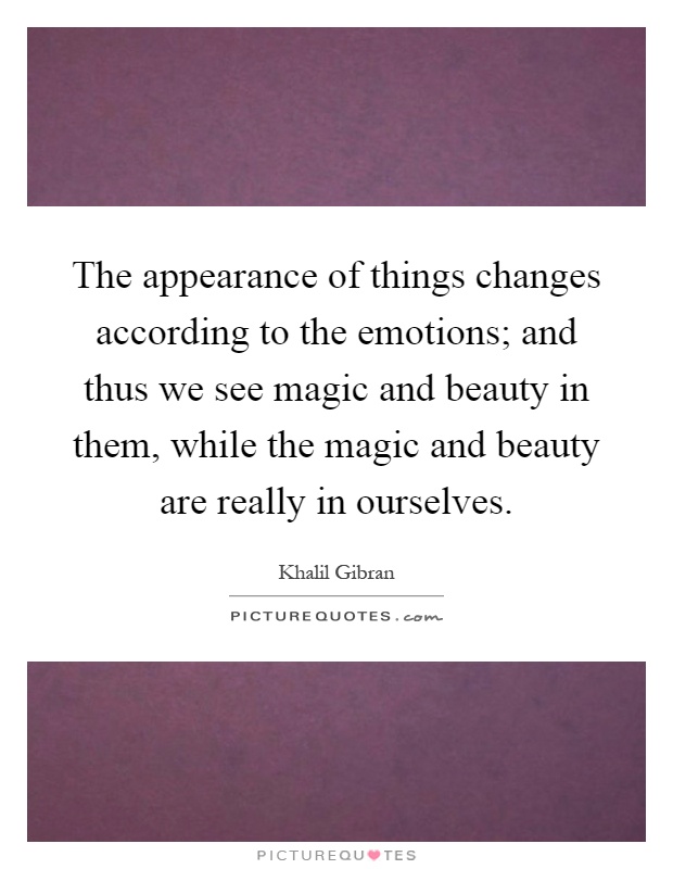 The appearance of things changes according to the emotions; and thus we see magic and beauty in them, while the magic and beauty are really in ourselves Picture Quote #1