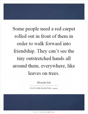 Some people need a red carpet rolled out in front of them in order to walk forward into friendship. They can’t see the tiny outstretched hands all around them, everywhere, like leaves on trees Picture Quote #1