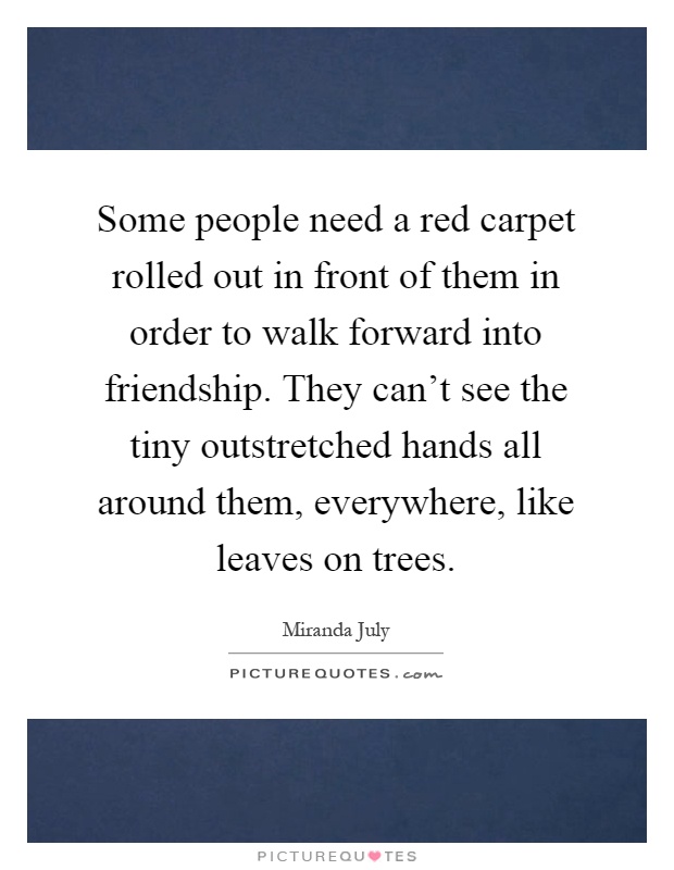 Some people need a red carpet rolled out in front of them in order to walk forward into friendship. They can't see the tiny outstretched hands all around them, everywhere, like leaves on trees Picture Quote #1