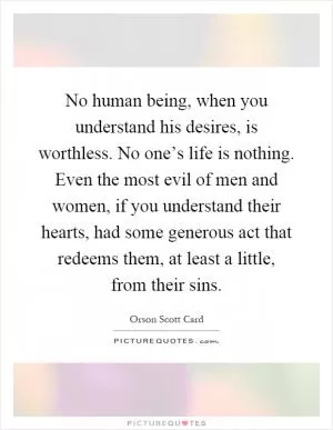 No human being, when you understand his desires, is worthless. No one’s life is nothing. Even the most evil of men and women, if you understand their hearts, had some generous act that redeems them, at least a little, from their sins Picture Quote #1