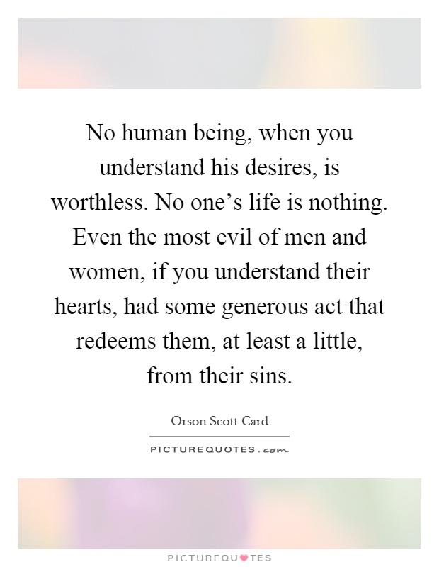 No human being, when you understand his desires, is worthless. No one's life is nothing. Even the most evil of men and women, if you understand their hearts, had some generous act that redeems them, at least a little, from their sins Picture Quote #1