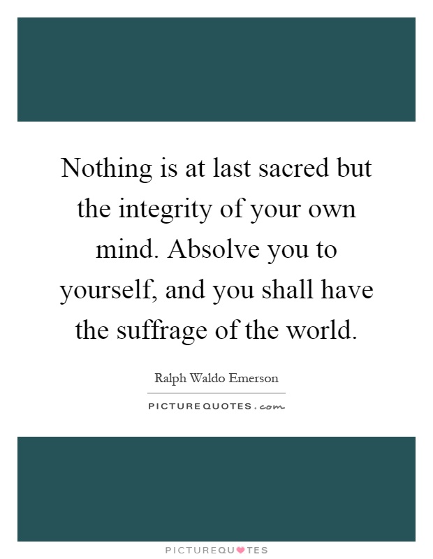 Nothing is at last sacred but the integrity of your own mind. Absolve you to yourself, and you shall have the suffrage of the world Picture Quote #1