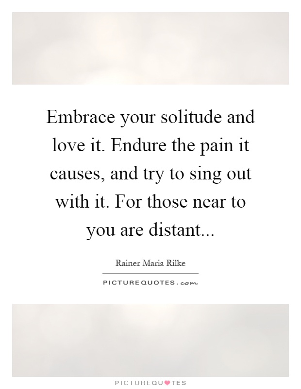 Embrace your solitude and love it. Endure the pain it causes, and try to sing out with it. For those near to you are distant Picture Quote #1