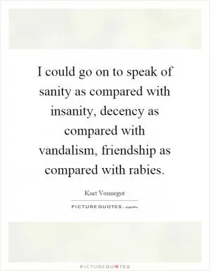 I could go on to speak of sanity as compared with insanity, decency as compared with vandalism, friendship as compared with rabies Picture Quote #1