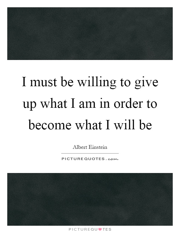 I must be willing to give up what I am in order to become what I will be Picture Quote #1