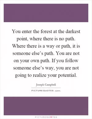 You enter the forest at the darkest point, where there is no path. Where there is a way or path, it is someone else’s path. You are not on your own path. If you follow someone else’s way, you are not going to realize your potential Picture Quote #1