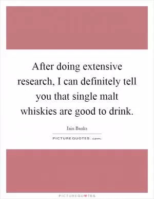 After doing extensive research, I can definitely tell you that single malt whiskies are good to drink Picture Quote #1