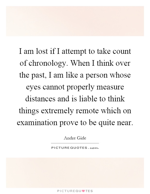 I am lost if I attempt to take count of chronology. When I think over the past, I am like a person whose eyes cannot properly measure distances and is liable to think things extremely remote which on examination prove to be quite near Picture Quote #1