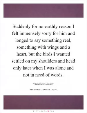 Suddenly for no earthly reason I felt immensely sorry for him and longed to say something real, something with wings and a heart, but the birds I wanted settled on my shoulders and head only later when I was alone and not in need of words Picture Quote #1
