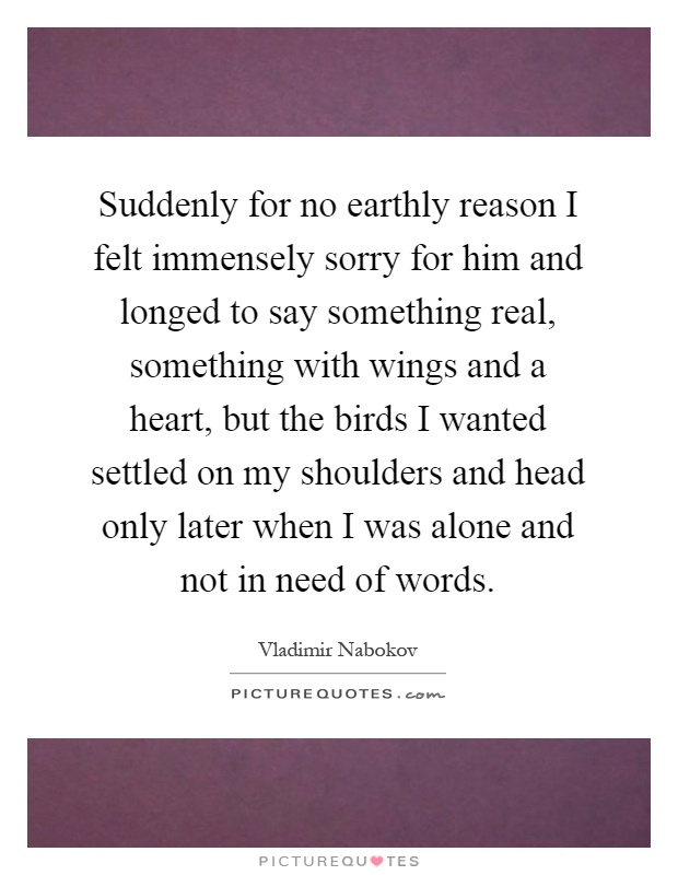 Suddenly for no earthly reason I felt immensely sorry for him and longed to say something real, something with wings and a heart, but the birds I wanted settled on my shoulders and head only later when I was alone and not in need of words Picture Quote #1