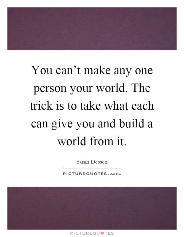 You can't make any one person your world. The trick is to take what each can give you and build a world from it Picture Quote #1