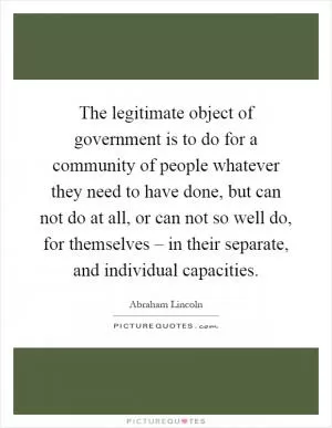 The legitimate object of government is to do for a community of people whatever they need to have done, but can not do at all, or can not so well do, for themselves – in their separate, and individual capacities Picture Quote #1