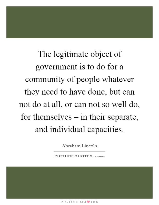 The legitimate object of government is to do for a community of people whatever they need to have done, but can not do at all, or can not so well do, for themselves – in their separate, and individual capacities Picture Quote #1