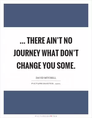 ... there ain’t no journey what don’t change you some Picture Quote #1