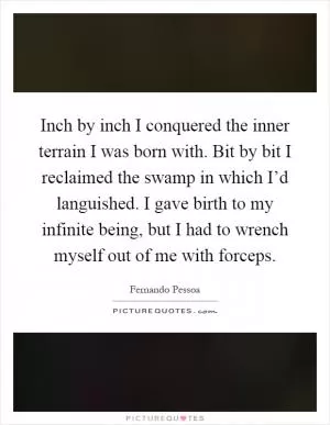 Inch by inch I conquered the inner terrain I was born with. Bit by bit I reclaimed the swamp in which I’d languished. I gave birth to my infinite being, but I had to wrench myself out of me with forceps Picture Quote #1