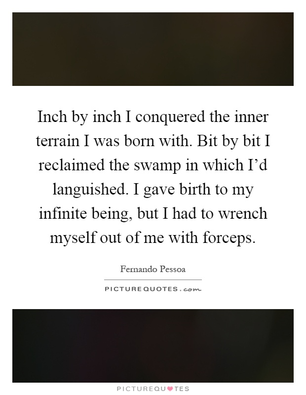 Inch by inch I conquered the inner terrain I was born with. Bit by bit I reclaimed the swamp in which I'd languished. I gave birth to my infinite being, but I had to wrench myself out of me with forceps Picture Quote #1
