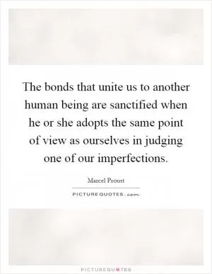 The bonds that unite us to another human being are sanctified when he or she adopts the same point of view as ourselves in judging one of our imperfections Picture Quote #1