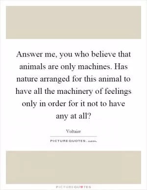 Answer me, you who believe that animals are only machines. Has nature arranged for this animal to have all the machinery of feelings only in order for it not to have any at all? Picture Quote #1