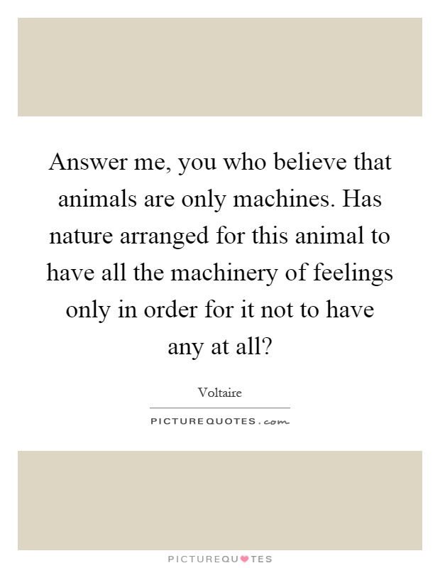 Answer me, you who believe that animals are only machines. Has nature arranged for this animal to have all the machinery of feelings only in order for it not to have any at all? Picture Quote #1