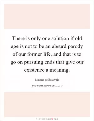 There is only one solution if old age is not to be an absurd parody of our former life, and that is to go on pursuing ends that give our existence a meaning Picture Quote #1